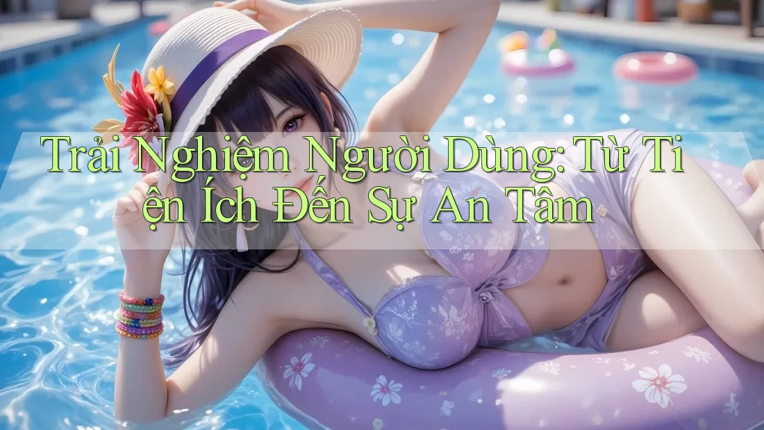 Trải Nghiệm Người Dùng: Từ Tiện Ích Đến Sự An Tâm