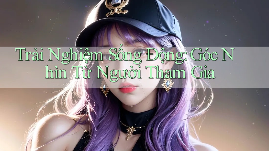 Trải Nghiệm Sống Động: Góc Nhìn Từ Người Tham Gia Trải Nghiệm Sống Động: Góc Nhìn Từ Người Tham Gia