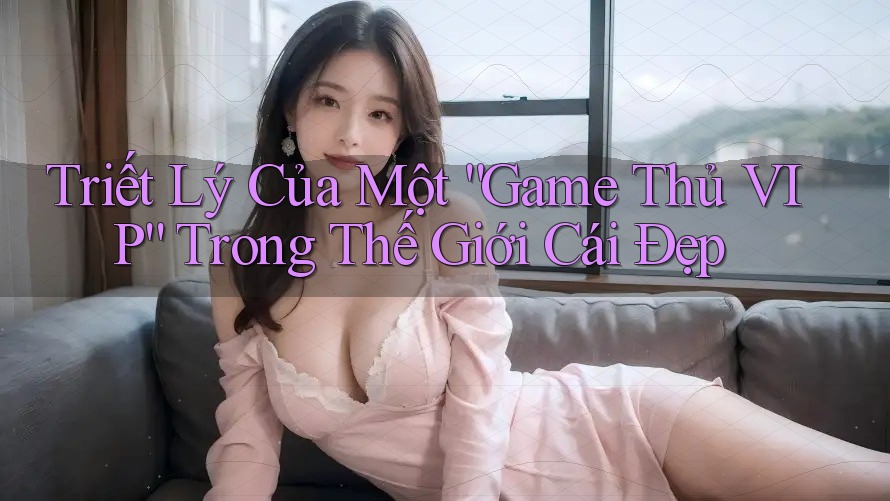 Triết Lý Của Một “Game Thủ VIP” Trong Thế Giới Cái Đẹp
