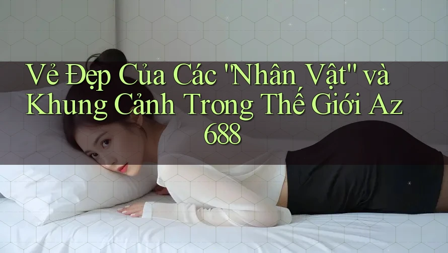 Vẻ Đẹp Của Các “Nhân Vật” và Khung Cảnh Trong Thế Giới Az688 Vẻ Đẹp Của Các “Nhân Vật” và Khung Cảnh Trong Thế Giới Az688