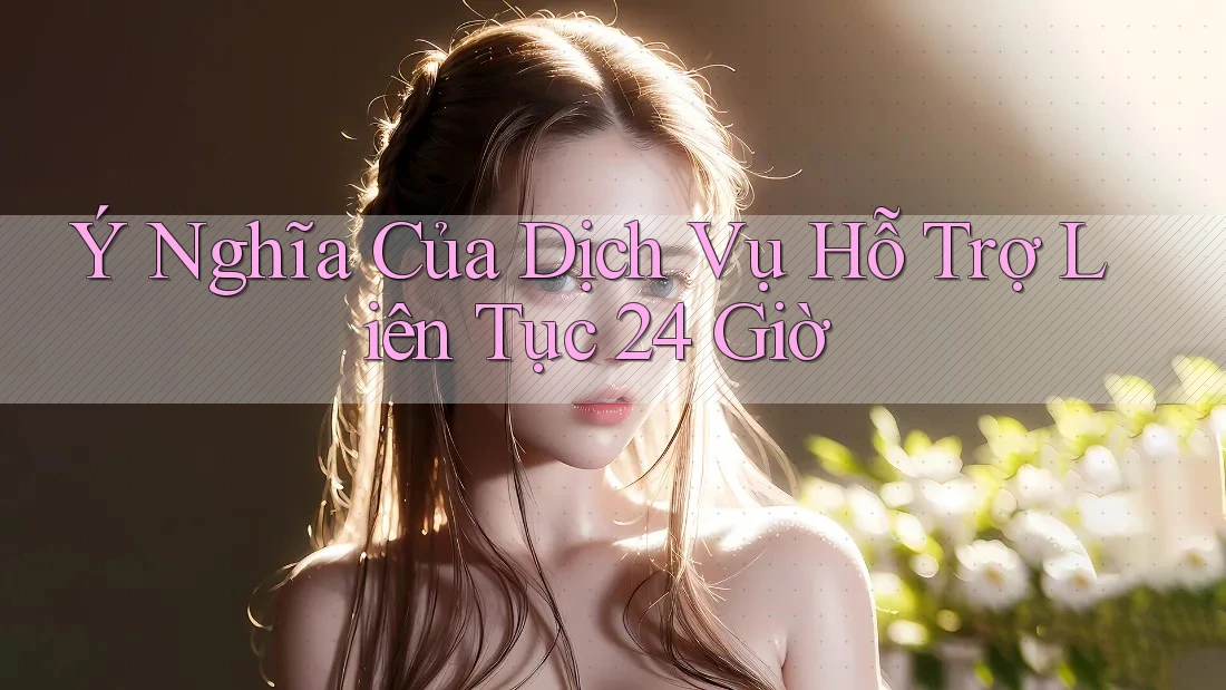 Ý Nghĩa Của Dịch Vụ Hỗ Trợ Liên Tục 24 Giờ